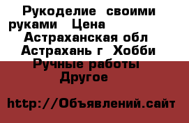 Рукоделие  своими  руками › Цена ­ 4000-8000 - Астраханская обл., Астрахань г. Хобби. Ручные работы » Другое   